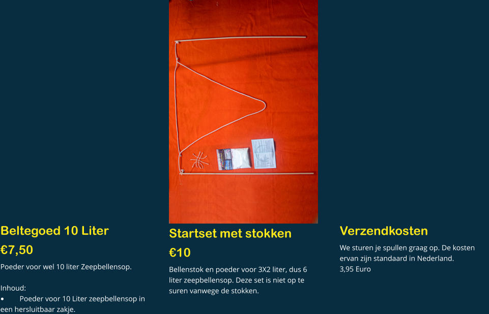 Beltegoed 10 Liter  €7,50 Poeder voor wel 10 liter Zeepbellensop.  Inhoud: •	Poeder voor 10 Liter zeepbellensop in een hersluitbaar zakje.  Startset met stokken €10  Bellenstok en poeder voor 3X2 liter, dus 6 liter zeepbellensop. Deze set is niet op te suren vanwege de stokken.   Verzendkosten We sturen je spullen graag op. De kosten ervan zijn standaard in Nederland. 3,95 Euro