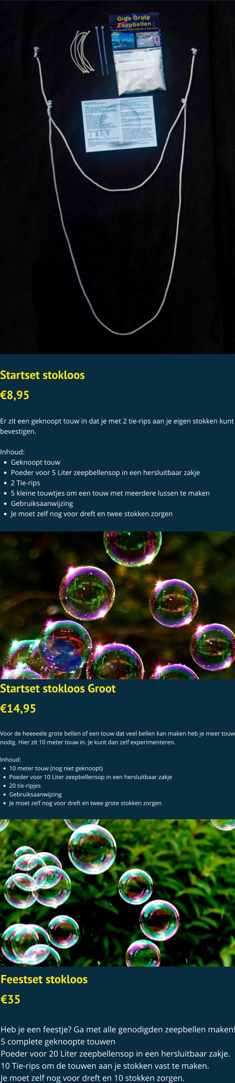 Startset stokloos  €8,95  Er zit een geknoopt touw in dat je met 2 tie-rips aan je eigen stokken kunt bevestigen.  Inhoud: •	Geknoopt touw •	Poeder voor 5 Liter zeepbellensop in een hersluitbaar zakje •	2 Tie-rips •	5 kleine touwtjes om een touw met meerdere lussen te maken •	Gebruiksaanwijzing •	Je moet zelf nog voor dreft en twee stokken zorgen  Startset stokloos Groot €14,95  Voor de heeeeele grote bellen of een touw dat veel bellen kan maken heb je meer touw nodig. Hier zit 10 meter touw in. Je kunt dan zelf experimenteren.   Inhoud: •	10 meter touw (nog niet geknoopt) •	Poeder voor 10 Liter zeepbellensop in een hersluitbaar zakje •	20 tie-ripjes •	Gebruiksaanwijzing •	Je moet zelf nog voor dreft en twee grote stokken zorgen  Feestset stokloos €35  Heb je een feestje? Ga met alle genodigden zeepbellen maken! 5 complete geknoopte touwen Poeder voor 20 Liter zeepbellensop in een hersluitbaar zakje. 10 Tie-rips om de touwen aan je stokken vast te maken. Je moet zelf nog voor dreft en 10 stokken zorgen.